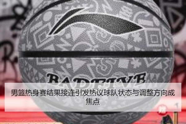 男篮热身赛结果接连引发热议球队状态与调整方向成焦点