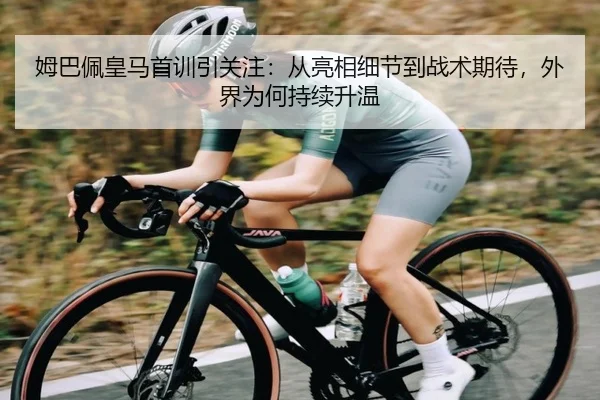 姆巴佩皇马首训引关注：从亮相细节到战术期待，外界为何持续升温